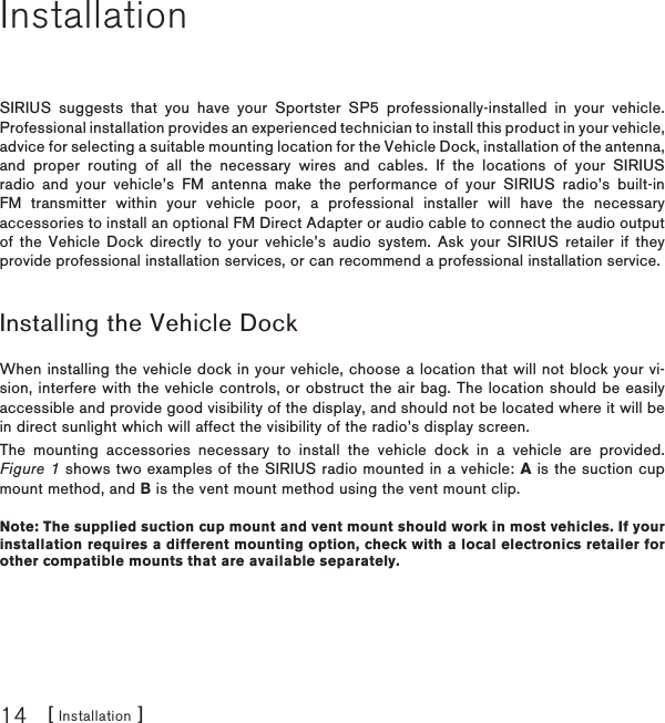 [ Installation ]14InstallationSIRIUS suggests that you have your Sportster SP5 professionally-installed in your vehicle. Professional installation provides an experienced technician to install this product in your vehicle, advice for selecting a suitable mounting location for the Vehicle Dock, installation of the antenna, and proper routing of all the necessary wires and cables. If the locations of your SIRIUS radio and your vehicle’s FM antenna make the performance of your SIRIUS radio’s built-in FM transmitter within your vehicle poor, a professional installer will have the necessary accessories to install an optional FM Direct Adapter or audio cable to connect the audio output of the Vehicle Dock directly to your vehicle’s audio system. Ask your SIRIUS retailer if they provide professional installation services, or can recommend a professional installation service.Installing the Vehicle DockWhen installing the vehicle dock in your vehicle, choose a location that will not block your vi-sion, interfere with the vehicle controls, or obstruct the air bag. The location should be easily accessible and provide good visibility of the display, and should not be located where it will be in direct sunlight which will affect the visibility of the radio’s display screen.The mounting accessories necessary to install the vehicle dock in a vehicle are provided. Figure 1 shows two examples of the SIRIUS radio mounted in a vehicle: A is the suction cup mount method, and B is the vent mount method using the vent mount clip.Note: The supplied suction cup mount and vent mount should work in most vehicles. If your installation requires a different mounting option, check with a local electronics retailer for other compatible mounts that are available separately.