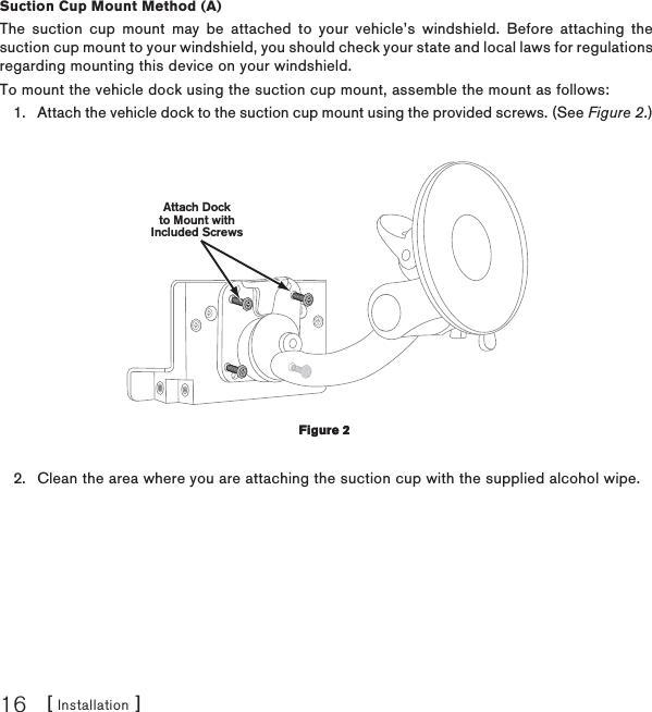 [ Installation ]16Suction Cup Mount Method (A)The suction cup mount may be attached to your vehicle’s windshield. Before attaching the suction cup mount to your windshield, you should check your state and local laws for regulations regarding mounting this device on your windshield.To mount the vehicle dock using the suction cup mount, assemble the mount as follows:Attach the vehicle dock to the suction cup mount using the provided screws. (See Figure 2.)Attach Dockto Mount withIncluded ScrewsClean the area where you are attaching the suction cup with the supplied alcohol wipe.1.2.Figure 2Figure 2