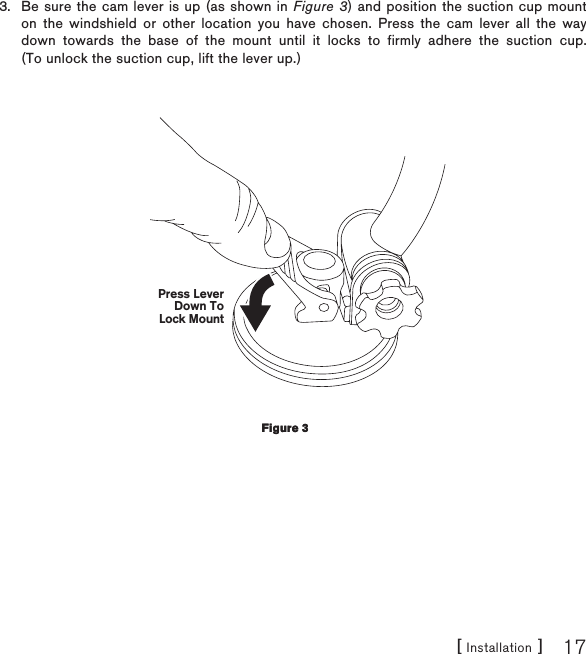 [ Installation ] 17Be sure the cam lever is up (as shown in Figure 3) and position the suction cup mount on the windshield or other location you have chosen. Press the cam lever all the way down towards the base of the mount until it locks to firmly adhere the suction cup. (To unlock the suction cup, lift the lever up.)Press LeverDown ToLock Mount3.Figure 3Figure 3