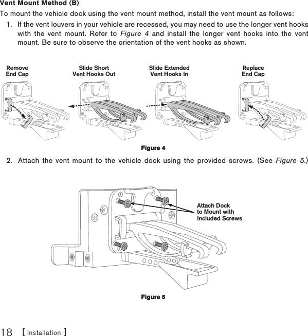 [ Installation ]18Vent Mount Method (B)To mount the vehicle dock using the vent mount method, install the vent mount as follows:If the vent louvers in your vehicle are recessed, you may need to use the longer vent hooks with the vent mount. Refer to Figure 4 and install the longer vent hooks into the vent mount. Be sure to observe the orientation of the vent hooks as shown.Slide ShortVent Hooks OutRemoveEnd CapSlide ExtendedVent Hooks InReplaceEnd CapAttach the vent mount to the vehicle dock using the provided screws. (See Figure 5.)Attach Dockto Mount withIncluded Screws1.2.Figure 4Figure 4Figure 5Figure 5