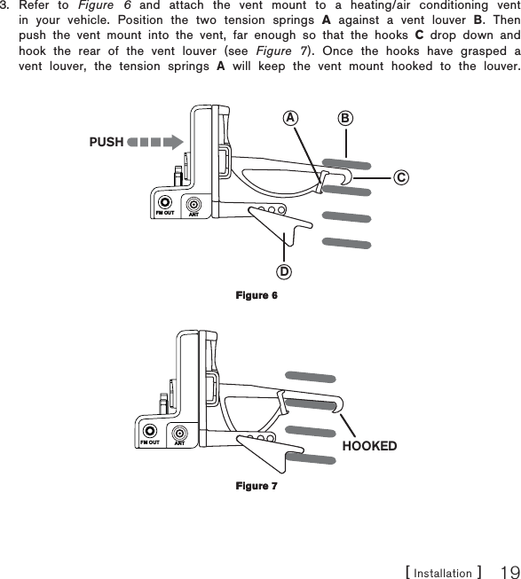 [ Installation ] 19Refer to Figure 6 and attach the vent mount to a heating/air conditioning vent in your vehicle. Position the two tension springs A against a vent louver B. Then push the vent mount into the vent, far enough so that the hooks C drop down and hook the rear of the vent louver (see Figure 7). Once the hooks have grasped a vent louver, the tension springs A will keep the vent mount hooked to the louver.FM OUT ANTCBADPUSHFM OUT ANT HOOKED3.Figure 6Figure 6Figure 7Figure 7