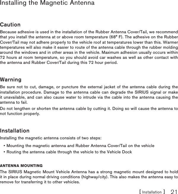 [ Installation ] 21Installing the Magnetic AntennaCautionBecause adhesive is used in the installation of the Rubber Antenna Cover/Tail, we recommend that you install the antenna at or above room temperature (68° F). The adhesive on the Rubber Cover/Tail may not adhere properly to the vehicle roof at temperatures lower than this. Warmer temperatures will also make it easier to route of the antenna cable through the rubber molding around the windows and in other areas in the vehicle. Maximum adhesion usually occurs within 72 hours at room temperature, so you should avoid car washes as well as other contact with the antenna and Rubber Cover/Tail during this 72 hour period.WarningBe sure not to cut, damage, or puncture the external jacket of the antenna cable during the installation procedure. Damage to the antenna cable can degrade the SIRIUS signal or make it unavailable, and can also cause water to intrude via the cable into the antenna causing the antenna to fail.Do not lengthen or shorten the antenna cable by cutting it. Doing so will cause the antenna to not function properly.InstallationInstalling the magnetic antenna consists of two steps:Mounting the magnetic antenna and Rubber Antenna Cover/Tail on the vehicleRouting the antenna cable through the vehicle to the Vehicle DockANTENNA MOUNTINGThe SIRIUS Magnetic Mount Vehicle Antenna has a strong magnetic mount designed to hold it in place during normal driving conditions (highway/city). This also makes the antenna easy to remove for transferring it to other vehicles.••