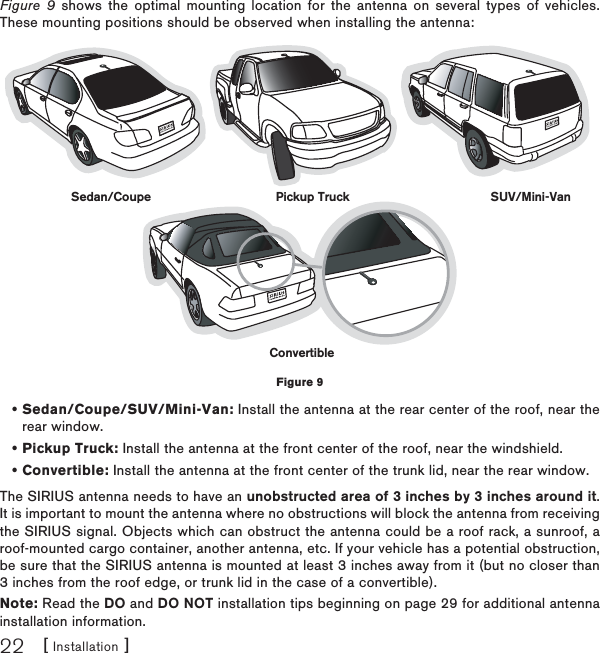 [ Installation ]22Figure 9 shows the optimal mounting location for the antenna on several types of vehicles. These mounting positions should be observed when installing the antenna:Sedan/Coupe/SUV/Mini-Van: Install the antenna at the rear center of the roof, near the rear window.Pickup Truck: Install the antenna at the front center of the roof, near the windshield.Convertible: Install the antenna at the front center of the trunk lid, near the rear window.The SIRIUS antenna needs to have an unobstructed area of 3 inches by 3 inches around it.It is important to mount the antenna where no obstructions will block the antenna from receiving the SIRIUS signal. Objects which can obstruct the antenna could be a roof rack, a sunroof, a roof-mounted cargo container, another antenna, etc. If your vehicle has a potential obstruction, be sure that the SIRIUS antenna is mounted at least 3 inches away from it (but no closer than 3 inches from the roof edge, or trunk lid in the case of a convertible). Note: Read the DO and DO NOT installation tips beginning on page 29 for additional antenna installation information.•••Sedan/Coupe Pickup Truck SUV/Mini-VanConvertibleFigure 9