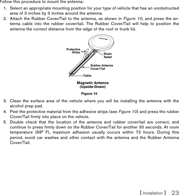 [ Installation ] 23Follow this procedure to mount the antenna:Select an appropriate mounting position for your type of vehicle that has an unobstructed area of 3 inches by 3 inches around the antenna.Attach the Rubber Cover/Tail to the antenna, as shown in Figure 10, and press the an-tenna cable into the rubber cover/tail. The Rubber Cover/Tail will help to position the antenna the correct distance from the edge of the roof or trunk lid.Clean the surface area of the vehicle where you will be installing the antenna with the alcohol prep pad.Peel the protective material from the adhesive strips (see Figure 10) and press the rubber Cover/Tail firmly into place on the vehicle.Double check that the location of the antenna and rubber cover/tail are correct, and continue to press firmly down on the Rubber Cover/Tail for another 30 seconds. At room temperature (68° F), maximum adhesion usually occurs within 72 hours. During this period, avoid car washes and other contact with the antenna and the Rubber Antenna Cover/Tail.1.2.3.4.5.Rubber AntennaCover/TailProtectiveStrips StrainReliefCableMagnetic Antenna(Upside-Down)Figure 10