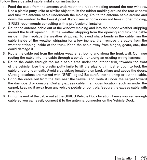 [ Installation ] 25Follow these detailed cable installation instructions:Feed the cable from the antenna underneath the rubber molding around the rear window. Use a plastic putty knife or similar object to lift the rubber molding around the rear window and tuck the antenna cable underneath the molding. Route the antenna cable around and down the window to the lowest point. If your rear window does not have rubber molding, SIRIUS recommends consulting with a professional installer.Route the antenna cable out of the window molding and into the rubber weather stripping around the trunk opening. Lift the weather stripping from the opening and tuck the cable inside it, then replace the weather stripping. To avoid sharp bends in the cable, run the cable inside of the weather stripping for a few inches, then remove the cable from the weather stripping inside of the trunk. Keep the cable away from hinges, gears, etc., that could damage it.Route the cable out from the rubber weather stripping and along the trunk wall. Continue routing the cable into the cabin through a conduit or along an existing wiring harness.Route the cable through the main cabin area under the interior trim, towards the front of the vehicle. Use the plastic putty knife to lift the plastic trim just enough to tuck the cable under underneath. Avoid side airbag locations on back pillars and above the doors. (Airbag locations are marked with “SRS” logos.) Be careful not to crimp or cut the cable.Bring the cable out from the trim near the firewall and route it under the carpet toward the dashboard or console. Coil any excess cable in a hidden location, such as under the carpet, keeping it away from any vehicle pedals or controls. Secure the excess cable with wire ties.Bring the end of the cable out at the SIRIUS Vehicle Dock location. Leave yourself enough cable so you can easily connect it to the antenna connector on the Vehicle Dock.1.2.3.4.5.6.