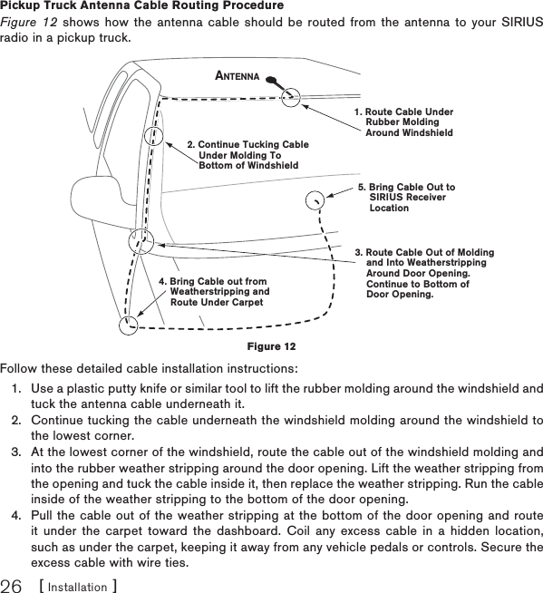 [ Installation ]26Pickup Truck Antenna Cable Routing ProcedureFigure 12 shows how the antenna cable should be routed from the antenna to your SIRIUS radio in a pickup truck.Follow these detailed cable installation instructions:Use a plastic putty knife or similar tool to lift the rubber molding around the windshield and tuck the antenna cable underneath it.Continue tucking the cable underneath the windshield molding around the windshield to the lowest corner.At the lowest corner of the windshield, route the cable out of the windshield molding and into the rubber weather stripping around the door opening. Lift the weather stripping from the opening and tuck the cable inside it, then replace the weather stripping. Run the cable inside of the weather stripping to the bottom of the door opening.Pull the cable out of the weather stripping at the bottom of the door opening and route it under the carpet toward the dashboard. Coil any excess cable in a hidden location, such as under the carpet, keeping it away from any vehicle pedals or controls. Secure the excess cable with wire ties.1.2.3.4.1. Route Cable Under    Rubber Molding    Around Windshield2. Continue Tucking Cable    Under Molding To    Bottom of Windshield3. Route Cable Out of Molding    and Into Weatherstripping    Around Door Opening.    Continue to Bottom of    Door Opening.4. Bring Cable out from    Weatherstripping and    Route Under Carpet5. Bring Cable Out to    SIRIUS Receiver    LocationANTENNAFigure 12