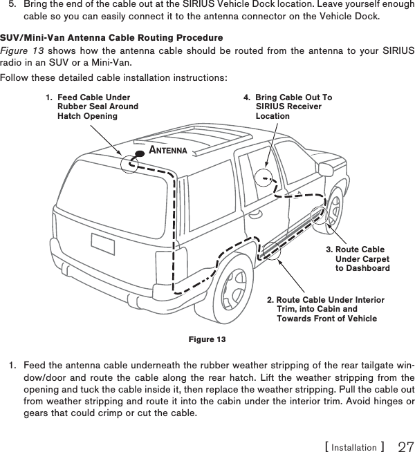 [ Installation ] 27Bring the end of the cable out at the SIRIUS Vehicle Dock location. Leave yourself enough cable so you can easily connect it to the antenna connector on the Vehicle Dock.SUV/Mini-Van Antenna Cable Routing ProcedureFigure 13 shows how the antenna cable should be routed from the antenna to your SIRIUS radio in an SUV or a Mini-Van.Follow these detailed cable installation instructions:Feed the antenna cable underneath the rubber weather stripping of the rear tailgate win-dow/door and route the cable along the rear hatch. Lift the weather stripping from the opening and tuck the cable inside it, then replace the weather stripping. Pull the cable out from weather stripping and route it into the cabin under the interior trim. Avoid hinges or gears that could crimp or cut the cable.5.1.1.  Feed Cable UnderRubber Seal AroundHatch Opening3. Route CableUnder Carpetto Dashboard4.  Bring Cable Out To     SIRIUS ReceiverLocation2. Route Cable Under Interior    Trim, into Cabin and    Towards Front of VehicleANTENNAFigure 13