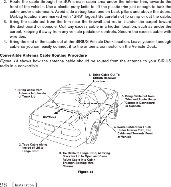 [ Installation ]28Route the cable through the SUV’s main cabin area under the interior trim, towards the front of the vehicle. Use a plastic putty knife to lift the plastic trim just enough to tuck the cable under underneath. Avoid side airbag locations on back pillars and above the doors. (Airbag locations are marked with “SRS” logos.) Be careful not to crimp or cut the cable.Bring the cable out from the trim near the firewall and route it under the carpet toward the dashboard or console. Coil any excess cable in a hidden location, such as under the carpet, keeping it away from any vehicle pedals or controls. Secure the excess cable with wire ties.Bring the end of the cable out at the SIRIUS Vehicle Dock location. Leave yourself enough cable so you can easily connect it to the antenna connector on the Vehicle Dock.Convertible Antenna Cable Routing Procedure Figure 14 shows how the antenna cable should be routed from the antenna to your SIRIUS radio in a convertible.2.3.4.6.  Bring Cable Out To     SIRIUS ReceiverLocation1. Bring Cable from    Antenna Into Inside    of Trunk Lid2. Tape Cable Along     Inside of Lid to    Hinge Strut4. Route Cable from Trunk    Under Interior Trim, into    Cabin and Towards Front    of Vehicle5. Bring Cable out from    Trim and Route Under    Carpet to Dashboard    or Console.3. Tie Cable to Hinge Strut, Allowing    Slack for Lid to Open and Close.    Route Cable Into Cabin    Through Existing Wire    Channel. ANTENNAFigure 14