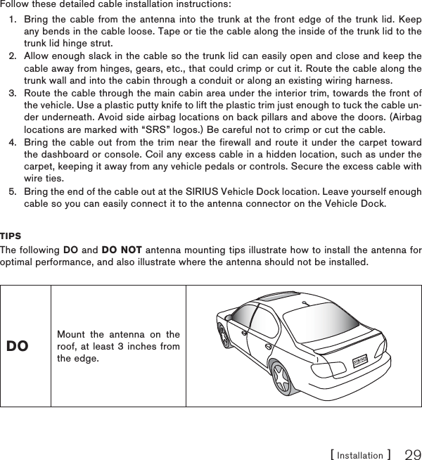 [ Installation ] 29Follow these detailed cable installation instructions:Bring the cable from the antenna into the trunk at the front edge of the trunk lid. Keep any bends in the cable loose. Tape or tie the cable along the inside of the trunk lid to the trunk lid hinge strut.Allow enough slack in the cable so the trunk lid can easily open and close and keep the cable away from hinges, gears, etc., that could crimp or cut it. Route the cable along the trunk wall and into the cabin through a conduit or along an existing wiring harness.Route the cable through the main cabin area under the interior trim, towards the front of the vehicle. Use a plastic putty knife to lift the plastic trim just enough to tuck the cable un-der underneath. Avoid side airbag locations on back pillars and above the doors. (Airbag locations are marked with “SRS” logos.) Be careful not to crimp or cut the cable.Bring the cable out from the trim near the firewall and route it under the carpet toward the dashboard or console. Coil any excess cable in a hidden location, such as under the carpet, keeping it away from any vehicle pedals or controls. Secure the excess cable with wire ties.Bring the end of the cable out at the SIRIUS Vehicle Dock location. Leave yourself enough cable so you can easily connect it to the antenna connector on the Vehicle Dock.TIPS The following DO and DO NOT antenna mounting tips illustrate how to install the antenna for optimal performance, and also illustrate where the antenna should not be installed.DOMount the antenna on the roof, at least 3 inches from the edge.1.2.3.4.5.