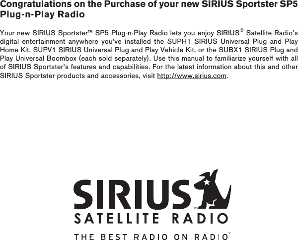 Congratulations on the Purchase of your new SIRIUS Sportster SP5 Plug-n-Play RadioYour new SIRIUS Sportster™ SP5 Plug-n-Play Radio lets you enjoy SIRIUS® Satellite Radio’s digital entertainment anywhere you’ve installed the SUPH1 SIRIUS Universal Plug and Play Home Kit, SUPV1 SIRIUS Universal Plug and Play Vehicle Kit, or the SUBX1 SIRIUS Plug and Play Universal Boombox (each sold separately). Use this manual to familiarize yourself with all of SIRIUS Sportster’s features and capabilities. For the latest information about this and other SIRIUS Sportster products and accessories, visit http://www.sirius.com.