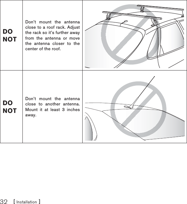 [ Installation ]32DO NOTDon’t mount the antenna close to a roof rack. Adjust the rack so it’s further away from the antenna or move the antenna closer to the center of the roof.DO NOTDon’t mount the antenna close to another antenna. Mount it at least 3 inches away.