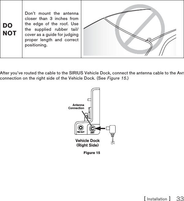 [ Installation ] 33DO NOTDon’t mount the antenna closer than 3 inches from the edge of the roof. Use the supplied rubber tail/cover as a guide for judging proper length and correct positioning.After you’ve routed the cable to the SIRIUS Vehicle Dock, connect the antenna cable to the ANTconnection on the right side of the Vehicle Dock. (See Figure 15.)FM OUT ANTVehicle Dock(Right Side)AntennaConnectionFigure 15