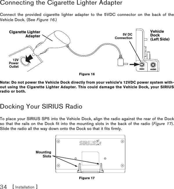 [ Installation ]34Connecting the Cigarette Lighter AdapterConnect the provided cigarette lighter adapter to the 5VDC connector on the back of the Vehicle Dock. (See Figure 16.)Note: Do not power the Vehicle Dock directly from your vehicle’s 12VDC power system with-out using the Cigarette Lighter Adapter. This could damage the Vehicle Dock, your SIRIUS radio or both. Docking Your SIRIUS RadioTo place your SIRIUS SP5 into the Vehicle Dock, align the radio against the rear of the Dock so that the rails on the Dock fit into the mounting slots in the back of the radio (Figure 17). Slide the radio all the way down onto the Dock so that it fits firmly. MountingSlotsFigure 17AUDIO5VDCVehicleDock(Left Side)5V DCConnection12VPowerOutletCigarette LighterAdapterFigure 16