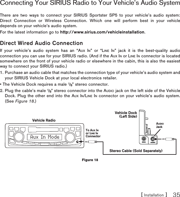 [ Installation ] 35Connecting Your SIRIUS Radio to Your Vehicle’s Audio SystemThere are two ways to connect your SIRIUS Sportster SP5 to your vehicle’s audio system: Direct Connection or Wireless Connection. Which one will perform best in your vehicle depends on your vehicle’s audio system. For the latest information go to http://www.sirius.com/vehicleinstallation.Direct Wired Audio ConnectionIf your vehicle’s audio system has an “AUX IN” or “LINE IN” jack it is the best-quality audio connection you can use for your SIRIUS radio. (And if the AUX IN or LINE INconnector is located somewhere on the front of your vehicle radio or elsewhere in the cabin, this is also the easiest way to connect your SIRIUS radio.)1. Purchase an audio cable that matches the connection type of your vehicle’s audio system and your SIRIUS Vehicle Dock at your local electronics retailer. • The Vehicle Dock requires a male 1/8” stereo connector. 2. Plug the cable’s male 1/8” stereo connector into the AUDIO jack on the left side of the Vehicle Dock. Plug the other end into the AUX IN/LINE IN connector on your vehicle’s audio system. (See Figure 18.)AUDIO5VDCAux In ModeStereo Cable (Sold Separately)AUDIOJackVehicle RadioTo AUX INor LINE INConnectorVehicle Dock(Left Side)Figure 18