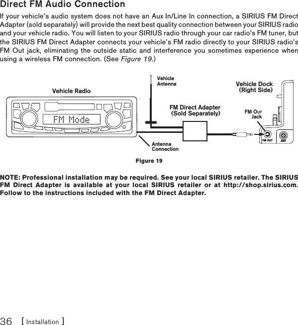 [ Installation ]36Direct FM Audio ConnectionIf your vehicle’s audio system does not have an Aux In/Line In connection, a SIRIUS FM Direct Adapter (sold separately) will provide the next best quality connection between your SIRIUS radio and your vehicle radio. You will listen to your SIRIUS radio through your car radio’s FM tuner, but the SIRIUS FM Direct Adapter connects your vehicle’s FM radio directly to your SIRIUS radio’s FM Out jack, eliminating the outside static and interference you sometimes experience when using a wireless FM connection. (See Figure 19.)NOTE: Professional installation may be required. See your local SIRIUS retailer. The SIRIUS FM Direct Adapter is available at your local SIRIUS retailer or at http://shop.sirius.com. Follow to the instructions included with the FM Direct Adapter.FM OUT ANTVehicle RadioAntennaConnectionVehicleAntennaFM OUTJackVehicle Dock(Right Side)FM Direct Adapter(Sold Separately)FM ModeFigure 19