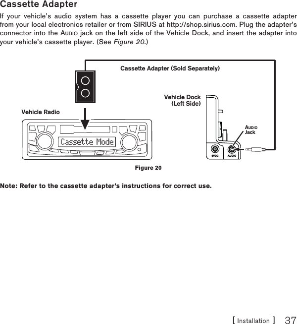 [ Installation ] 37Cassette AdapterIf your vehicle’s audio system has a cassette player you can purchase a cassette adapter from your local electronics retailer or from SIRIUS at http://shop.sirius.com. Plug the adapter’s connector into the AUDIO jack on the left side of the Vehicle Dock, and insert the adapter into your vehicle’s cassette player. (See Figure 20.)Note: Refer to the cassette adapter’s instructions for correct use.AUDIO5VDCCassette ModeVehicle RadioCassette Adapter (Sold Separately)Vehicle Dock(Left Side)AUDIOJackFigure 20