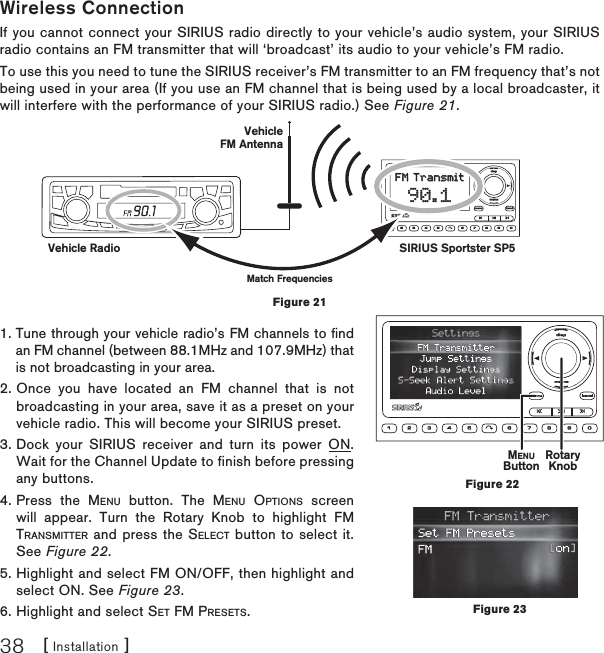 [ Installation ]38Wireless ConnectionIf you cannot connect your SIRIUS radio directly to your vehicle’s audio system, your SIRIUS radio contains an FM transmitter that will ‘broadcast’ its audio to your vehicle’s FM radio. To use this you need to tune the SIRIUS receiver’s FM transmitter to an FM frequency that’s not being used in your area (If you use an FM channel that is being used by a local broadcaster, it will interfere with the performance of your SIRIUS radio.) See Figure 21.1. Tune through your vehicle radio’s FM channels to ﬁ nd an FM channel (between 88.1MHz and 107.9MHz) that is not broadcasting in your area.2. Once you have located an FM channel that is not broadcasting in your area, save it as a preset on your vehicle radio. This will become your SIRIUS preset.3. Dock your SIRIUS receiver and turn its power ON. Wait for the Channel Update to finish before pressing any buttons.4. Press the MENU button. The MENU OPTIONS screen will appear. Turn the Rotary Knob to highlight FM TRANSMITTER and press the SELECT button to select it. See Figure 22.5. Highlight and select FM ON/OFF, then highlight and select ON. See Figure 23.6. Highlight and select SET FM PRESETS.VehicleFM Antennadispdispmemomemo1 2 3 4 5 6 7 8 9 0menumenubandbandFM TransmitFM Transmit90.190.1SIRIUS Sportster SP5Vehicle RadioMatch FrequenciesFigure 21MENUButton RotaryKnobFigure 22Figure 23