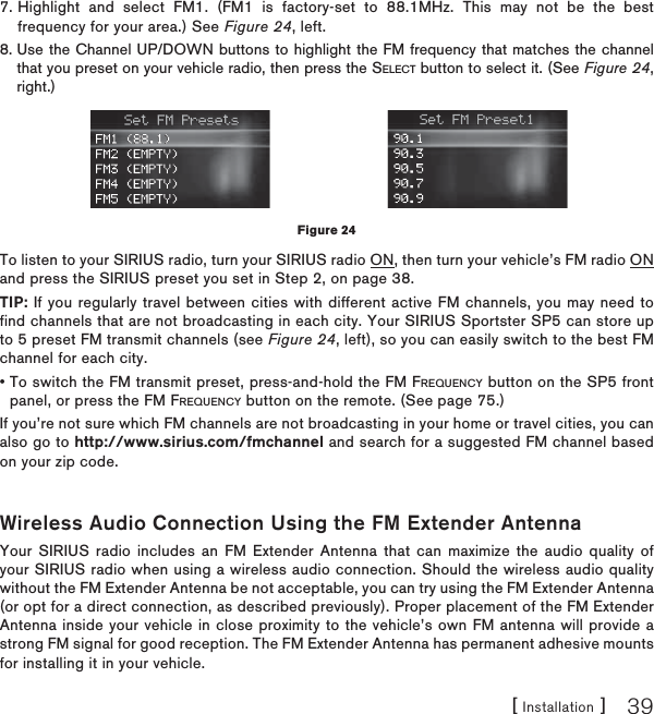 [ Installation ] 397. Highlight and select FM1. (FM1 is factory-set to 88.1MHz. This may not be the best frequency for your area.) See Figure 24, left.8. Use the Channel UP/DOWN buttons to highlight the FM frequency that matches the channel that you preset on your vehicle radio, then press the SELECT button to select it. (See Figure 24,right.)To listen to your SIRIUS radio, turn your SIRIUS radio ON, then turn your vehicle’s FM radio ON and press the SIRIUS preset you set in Step 2, on page 38.TIP: If you regularly travel between cities with different active FM channels, you may need to find channels that are not broadcasting in each city. Your SIRIUS Sportster SP5 can store up to 5 preset FM transmit channels (see Figure 24, left), so you can easily switch to the best FM channel for each city.• To switch the FM transmit preset, press-and-hold the FM FREQUENCY button on the SP5 front panel, or press the FM FREQUENCY button on the remote. (See page 75.)If you’re not sure which FM channels are not broadcasting in your home or travel cities, you can also go to http://www.sirius.com/fmchannel and search for a suggested FM channel based on your zip code.Wireless Audio Connection Using the FM Extender AntennaYour SIRIUS radio includes an FM Extender Antenna that can maximize the audio quality of your SIRIUS radio when using a wireless audio connection. Should the wireless audio quality without the FM Extender Antenna be not acceptable, you can try using the FM Extender Antenna (or opt for a direct connection, as described previously). Proper placement of the FM Extender Antenna inside your vehicle in close proximity to the vehicle’s own FM antenna will provide a strong FM signal for good reception. The FM Extender Antenna has permanent adhesive mounts for installing it in your vehicle.Figure 24