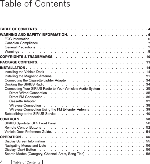 [ Table of Contents ]4Table of ContentsTABLE OF CONTENTS .   .   .   .   .   .   .   .   .   .   .   .   .   .   .   .   .   .   .   .   .   .   .   .   .   .   .   .   .   .  4WARNING AND SAFETY INFORMATION .   .   .   .   .   .   .   .   .   .   .   .   .   .   .   .   .   .   .   .   .   .  6FCC Information    .   .   .   .   .   .   .   .   .   .   .   .   .   .   .   .   .   .   .   .   .   .   .   .   .   .   .   .   .   .   .   . 6Canadian Compliance   .   .   .   .   .   .   .   .   .   .   .   .   .   .   .   .   .   .   .   .   .   .   .   .   .   .   .   .   .   . 7General Precautions .   .   .   .   .   .   .   .   .   .   .   .   .   .   .   .   .   .   .   .   .   .   .   .   .   .   .   .   .   .   . 7Warnings   .   .   .   .   .   .   .   .   .   .   .   .   .   .   .   .   .   .   .   .   .   .   .   .   .   .   .   .   .   .   .   .   .   .   . 8COPYRIGHTS &amp; TRADEMARKS    .   .   .   .   .   .   .   .   .   .   .   .   .   .   .   .   .   .   .   .   .   .   .   .   10PACKAGE CONTENTS .   .   .   .   .   .   .   .   .   .   .   .   .   .   .   .   .   .   .   .   .   .   .   .   .   .   .   .   .   11INSTALLATION .   .   .   .   .   .   .   .   .   .   .   .   .   .   .   .   .   .   .   .   .   .   .   .   .   .   .   .   .   .   .   .   14Installing the Vehicle Dock    .   .   .   .   .   .   .   .   .   .   .   .   .   .   .   .   .   .   .   .   .   .   .   .   .   .   .  14Installing the Magnetic Antenna    .   .   .   .   .   .   .   .   .   .   .   .   .   .   .   .   .   .   .   .   .   .   .   .   .  21Connecting the Cigarette Lighter Adapter   .   .   .   .   .   .   .   .   .   .   .   .   .   .   .   .   .   .   .   .   .  34Docking the SIRIUS Radio   .   .   .   .   .   .   .   .   .   .   .   .   .   .   .   .   .   .   .   .   .   .   .   .   .   .   .  34Connecting Your SIRIUS Radio to Your Vehicle’s Audio System   .   .   .   .   .   .   .   .   .   .   .   .  35Direct Wired Connection .   .   .   .   .   .   .   .   .   .   .   .   .   .   .   .   .   .   .   .   .   .   .   .   .   .   .  35Direct FM Connection  .   .   .   .   .   .   .   .   .   .   .   .   .   .   .   .   .   .   .   .   .   .   .   .   .   .   .   .  36Cassette Adapter .   .   .   .   .   .   .   .   .   .   .   .   .   .   .   .   .   .   .   .   .   .   .   .   .   .   .   .   .   .  37Wireless Connection   .   .   .   .   .   .   .   .   .   .   .   .   .   .   .   .   .   .   .   .   .   .   .   .   .   .   .   .  38Wireless Connection Using the FM Extender Antenna   .   .   .   .   .   .   .   .   .   .   .   .   .   .   .  39Subscribing to the SIRIUS Service  .   .   .   .   .   .   .   .   .   .   .   .   .   .   .   .   .   .   .   .   .   .   .   .   49CONTROLS   .   .   .   .   .   .   .   .   .   .   .   .   .   .   .   .   .   .   .   .   .   .   .   .   .   .   .   .   .   .   .   .   .   50SIRIUS Sportster SP5 Front Panel  .   .   .   .   .   .   .   .   .   .   .   .   .   .   .   .   .   .   .   .   .   .   .   .  50Remote Control Buttons   .   .   .   .   .   .   .   .   .   .   .   .   .   .   .   .   .   .   .   .   .   .   .   .   .   .   .   .  52Vehicle Dock Reference Guide .   .   .   .   .   .   .   .   .   .   .   .   .   .   .   .   .   .   .   .   .   .   .   .   .   .  54OPERATION  .   .   .   .   .   .   .   .   .   .   .   .   .   .   .   .   .   .   .   .   .   .   .   .   .   .   .   .   .   .   .   .   .   55Display Screen Information   .   .   .   .   .   .   .   .   .   .   .   .   .   .   .   .   .   .   .   .   .   .   .   .   .   .   .  55Navigating Menus and Lists  .   .   .   .   .   .   .   .   .   .   .   .   .   .   .   .   .   .   .   .   .   .   .   .   .   .   .  56Display (DISP) Button .   .   .   .   .   .   .   .   .   .   .   .   .   .   .   .   .   .   .   .   .   .   .   .   .   .   .   .   .   .  56Search Modes (Category, Channel, Artist, Song Title)    .   .   .   .   .   .   .   .   .   .   .   .   .   .   .   .  58