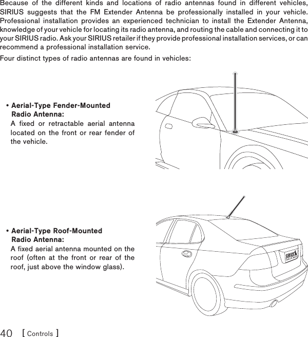 [ Controls ]40Because of the different kinds and locations of radio antennas found in different vehicles, SIRIUS suggests that the FM Extender Antenna be professionally installed in your vehicle. Professional installation provides an experienced technician to install the Extender Antenna, knowledge of your vehicle for locating its radio antenna, and routing the cable and connecting it to your SIRIUS radio. Ask your SIRIUS retailer if they provide professional installation services, or can recommend a professional installation service.Four distinct types of radio antennas are found in vehicles:Aerial-Type Fender-Mounted Radio Antenna:A fixed or retractable aerial antenna located on the front or rear fender of the vehicle.•Aerial-Type Roof-Mounted Radio Antenna: A fixed aerial antenna mounted on the roof (often at the front or rear of the roof, just above the window glass).•