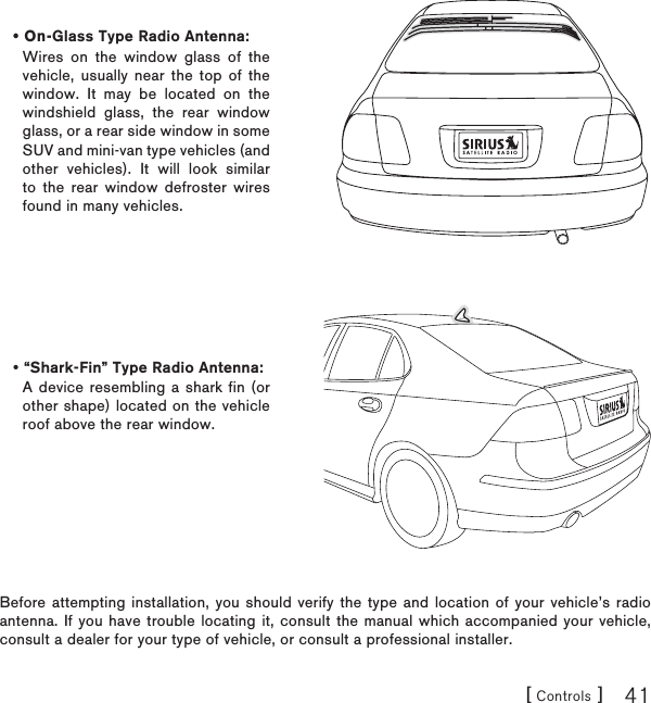 [ Controls ] 41Before attempting installation, you should verify the type and location of your vehicle’s radio antenna. If you have trouble locating it, consult the manual which accompanied your vehicle, consult a dealer for your type of vehicle, or consult a professional installer.On-Glass Type Radio Antenna:Wires on the window glass of the vehicle, usually near the top of the window. It may be located on the windshield glass, the rear window glass, or a rear side window in some SUV and mini-van type vehicles (and other vehicles). It will look similar to the rear window defroster wires found in many vehicles.•“Shark-Fin” Type Radio Antenna:A device resembling a shark fin (or other shape) located on the vehicle roof above the rear window.•