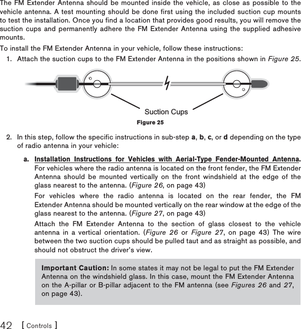 [ Controls ]42The FM Extender Antenna should be mounted inside the vehicle, as close as possible to the vehicle antenna. A test mounting should be done first using the included suction cup mounts to test the installation. Once you find a location that provides good results, you will remove the suction cups and permanently adhere the FM Extender Antenna using the supplied adhesive mounts.To install the FM Extender Antenna in your vehicle, follow these instructions:Attach the suction cups to the FM Extender Antenna in the positions shown in Figure 25.In this step, follow the specific instructions in sub-step a,b,c, or d depending on the type of radio antenna in your vehicle:a.  Installation Instructions for Vehicles with Aerial-Type Fender-Mounted Antenna.For vehicles where the radio antenna is located on the front fender, the FM Extender Antenna should be mounted vertically on the front windshield at the edge of the glass nearest to the antenna. (Figure 26, on page 43)  For vehicles where the radio antenna is located on the rear fender, the FM Extender Antenna should be mounted vertically on the rear window at the edge of the glass nearest to the antenna. (Figure 27, on page 43)  Attach the FM Extender Antenna to the section of glass closest to the vehicle antenna in a vertical orientation. (Figure 26 or Figure 27, on page 43) The wire between the two suction cups should be pulled taut and as straight as possible, and should not obstruct the driver’s view.1.2.Suction CupsFigure 25Important Caution: In some states it may not be legal to put the FM Extender Antenna on the windshield glass. In this case, mount the FM Extender Antenna on the A-pillar or B-pillar adjacent to the FM antenna (see Figures 26 and 27,on page 43).
