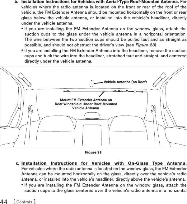 [ Controls ]44b.  Installation Instructions for Vehicles with Aerial-Type Roof-Mounted Antenna.For vehicles where the radio antenna is located on the front or rear of the roof of the vehicle, the FM Extender Antenna should be mounted horizontally on the front or rear glass below the vehicle antenna, or installed into the vehicle’s headliner, directly under the vehicle antenna.If you are installing the FM Extender Antenna on the window glass, attach the suction cups to the glass under the vehicle antenna in a horizontal orientation. The wire between the two suction cups should be pulled taut and as straight as possible, and should not obstruct the driver’s view (see Figure 28).If you are installing the FM Extender Antenna into the headliner, remove the suction cups and tuck the wire into the headliner, stretched taut and straight, and centered directly under the vehicle antenna. c. Installation Instructions for Vehicles with On-Glass Type Antenna.For vehicles where the radio antenna is located on the window glass, the FM Extender Antenna can be mounted horizontally on the glass, directly over the vehicle’s radio antenna, or installed into the vehicle’s headliner, directly above the vehicle’s antenna.If you are installing the FM Extender Antenna on the window glass, attach the suction cups to the glass centered over the vehicle’s radio antenna in a horizontal •••Mount FM Extender Antenna onRear Windshield Under Roof-MountedVehicle Antenna.Vehicle Antenna (on Roof)Figure 28