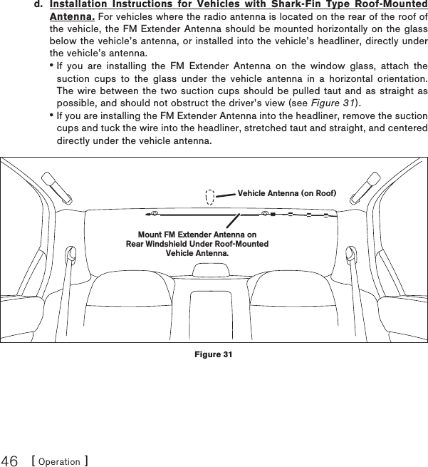 [ Operation ]46d.  Installation Instructions for Vehicles with Shark-Fin Type Roof-Mounted Antenna. For vehicles where the radio antenna is located on the rear of the roof of the vehicle, the FM Extender Antenna should be mounted horizontally on the glass below the vehicle’s antenna, or installed into the vehicle’s headliner, directly under the vehicle’s antenna.If you are installing the FM Extender Antenna on the window glass, attach the suction cups to the glass under the vehicle antenna in a horizontal orientation. The wire between the two suction cups should be pulled taut and as straight as possible, and should not obstruct the driver’s view (see Figure 31).If you are installing the FM Extender Antenna into the headliner, remove the suction cups and tuck the wire into the headliner, stretched taut and straight, and centered directly under the vehicle antenna.••Mount FM Extender Antenna onRear Windshield Under Roof-MountedVehicle Antenna.Vehicle Antenna (on Roof)Figure 31