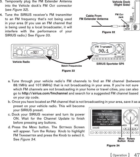 [ Operation ] 47Temporarily plug the FM Extender Antenna into the Vehicle dock’s FM OUT connector (see Figure 32).Tune the SIRIUS receiver’s FM transmitter to an FM frequency that’s not being used in your area (If you use an FM channel that is being used by a local broadcaster, it will interfere with the performance of your SIRIUS radio.) See Figure 33.a. Tune through your vehicle radio’s FM channels to find an FM channel (between 88.1MHz and 107.9MHz) that is not broadcasting in your area. If you’re not sure which FM channels are not broadcasting in your home or travel cities, you can also go to http://sirius.com/fmchannel and search for a suggested FM channel based on your zip code.b. Once you have located an FM channel that is not broadcasting in your area, save it as a preset on your vehicle radio. This will become your SIRIUS preset.c. Dock your SIRIUS receiver and turn its power ON. Wait for the Channel Update to finish before pressing any buttons.d. Press the MENU button. The SETTINGS Screen will appear. Turn the Rotary  Knob to highlight FM TRANSMITTER and press the Knob to select it. See Figure 34.3.4.FM OUT ANTFM OUTJackVehicle Dock(Right Side)Cable FromFM Extender AntennaFigure 32dispdispmemomemo1 2 3 4 5 6 7 8 9 0menumenubandbandFM TransmitFM Transmit90.190.1SIRIUS Sportster SP5Vehicle RadioMatch FrequenciesFigure 33MENUButton RotaryKnobFigure 34