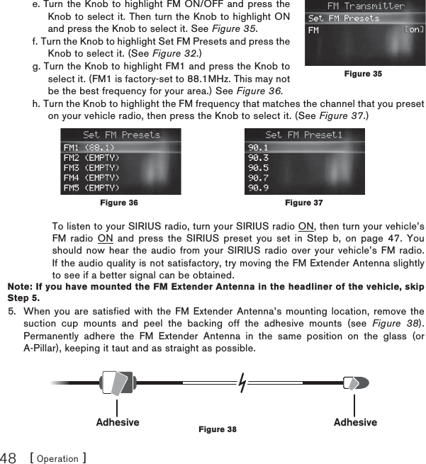 [ Operation ]48e. Turn the Knob to highlight FM ON/OFF and press the Knob to select it. Then turn the Knob to highlight ON and press the Knob to select it. See Figure 35.f. Turn the Knob to highlight Set FM Presets and press the Knob to select it. (See Figure 32.) g. Turn the Knob to highlight FM1 and press the Knob to select it. (FM1 is factory-set to 88.1MHz. This may not be the best frequency for your area.) See Figure 36.h. Turn the Knob to highlight the FM frequency that matches the channel that you preset on your vehicle radio, then press the Knob to select it. (See Figure 37.)To listen to your SIRIUS radio, turn your SIRIUS radio ON, then turn your vehicle’s FM radio ON and press the SIRIUS preset you set in Step b, on page 47. You should now hear the audio from your SIRIUS radio over your vehicle’s FM radio. If the audio quality is not satisfactory, try moving the FM Extender Antenna slightly to see if a better signal can be obtained.Note: If you have mounted the FM Extender Antenna in the headliner of the vehicle, skip Step 5. When you are satisfied with the FM Extender Antenna’s mounting location, remove the suction cup mounts and peel the backing off the adhesive mounts (see Figure 38). Permanently adhere the FM Extender Antenna in the same position on the glass (or A-Pillar), keeping it taut and as straight as possible.5.Figure 35Figure 37Figure 36Adhesive AdhesiveFigure 38