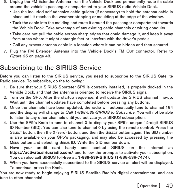 [ Operation ] 49Unplug the FM Extender Antenna from the Vehicle Dock and permanently route its cable around the vehicle’s passenger compartment to your SIRIUS radio Vehicle Dock. • Use the included self adhesive cable guides (if necessary) to hold the antenna cable in place until it reaches the weather stripping or moulding at the edge of the window. • Tuck the cable into the molding and route it around the passenger compartment towards the Vehicle Dock. Take advantage of any existing cable channels or wiring conduits. • Take care not pull the cable across sharp edges that could damage it, and keep it away from areas where it might entangle feet or interfere with the driver’s pedals. • Coil any excess antenna cable in a location where it can be hidden and then secured.7.  Plug the FM Extender Antenna into the Vehicle Dock’s FM OUT connector. Refer to Figure 35 on page 48.Subscribing to the SIRIUS ServiceBefore you can listen to the SIRIUS service, you need to subscribe to the SIRIUS Satellite Radio service. To subscribe, do the following:Be sure that your SIRIUS Sportster SP5 is correctly installed, is properly docked in the Vehicle Dock, and that the antenna is oriented to receive the SIRIUS signal.Turn on the SP5. After the startup sequence, it will update the SIRIUS channel line-up. Wait until the channel updates have completed before pressing any buttons.Once the channels have been updated, the radio will automatically tune to channel 184 and the display will change to Call 1-888-539-SIRIUS to Subscribe. You will not be able to listen to any other channels until you activate your SIRIUS subscription.Use the SP5’s Knob to tune to channel 0 to display your SP5’s unique 12-digit SIRIUS ID Number (SID). You can also tune to channel 0 by using the remote control: Press the SELECT button, then the 0 (zero) button, and then the SELECT button again. The SID number is also available on your SP5’s packaging, and may also be accessed by pressing the MENU button and selecting SIRIUS ID. Write the SID number down.Have your credit card handy and contact SIRIUS on the Internet at: https://activate.siriusradio.com/ and follow the prompts to activate your subscription. You can also call SIRIUS toll-free at: 1-888-539-SIRIUS (1-888-539-7474).When you have successfully subscribed to the SIRIUS service an alert will be displayed. To continue, press the Knob.You are now ready to begin enjoying SIRIUS Satellite Radio’s digital entertainment, and can tune to other channels!6.1.2.3.4.5.6.