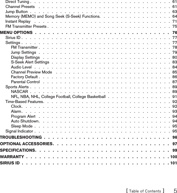 [ Table of Contents ] 5Direct Tuning .   .   .   .   .   .   .   .   .   .   .   .   .   .   .   .   .   .   .   .   .   .   .   .   .   .   .   .   .   .   .   .   .  61Channel Presets    .   .   .   .   .   .   .   .   .   .   .   .   .   .   .   .   .   .   .   .   .   .   .   .   .   .   .   .   .   .   .  61Jump Button  .   .   .   .   .   .   .   .   .   .   .   .   .   .   .   .   .   .   .   .   .   .   .   .   .   .   .   .   .   .   .   .   .  63Memory (MEMO) and Song Seek (S-Seek) Functions .   .   .   .   .   .   .   .   .   .   .   .   .   .   .   .   .  64Instant Replay    .   .   .   .   .   .   .   .   .   .   .   .   .   .   .   .   .   .   .   .   .   .   .   .   .   .   .   .   .   .   .   .  71FM Transmitter Presets .   .   .   .   .   .   .   .   .   .   .   .   .   .   .   .   .   .   .   .   .   .   .   .   .   .   .   .   .  75MENU OPTIONS  .   .   .   .   .   .   .   .   .   .   .   .   .   .   .   .   .   .   .   .   .   .   .   .   .   .   .   .   .   .   .   76Sirius ID .   .   .   .   .   .   .   .   .   .   .   .   .   .   .   .   .   .   .   .   .   .   .   .   .   .   .   .   .   .   .   .   .   .   .  77Settings .   .   .   .   .   .   .   .   .   .   .   .   .   .   .   .   .   .   .   .   .   .   .   .   .   .   .   .   .   .   .   .   .   .   .  77FM Transmitter .   .   .   .   .   .   .   .   .   .   .   .   .   .   .   .   .   .   .   .   .   .   .   .   .   .   .   .   .   .   .  78Jump Settings   .   .   .   .   .   .   .   .   .   .   .   .   .   .   .   .   .   .   .   .   .   .   .   .   .   .   .   .   .   .   .  79Display Settings   .   .   .   .   .   .   .   .   .   .   .   .   .   .   .   .   .   .   .   .   .   .   .   .   .   .   .   .   .   .  80S-Seek Alert Settings  .   .   .   .   .   .   .   .   .   .   .   .   .   .   .   .   .   .   .   .   .   .   .   .   .   .   .   .  83Audio Level   .   .   .   .   .   .   .   .   .   .   .   .   .   .   .   .   .   .   .   .   .   .   .   .   .   .   .   .   .   .   .   .  84Channel Preview Mode    .   .   .   .   .   .   .   .   .   .   .   .   .   .   .   .   .   .   .   .   .   .   .   .   .   .   .  85Factory Default .   .   .   .   .   .   .   .   .   .   .   .   .   .   .   .   .   .   .   .   .   .   .   .   .   .   .   .  .   .   .  86Parental Control   .   .   .   .   .   .   .   .   .   .   .   .   .   .   .   .   .   .   .   .   .   .   .   .   .   .   .   .   .   .  87Sports Alerts .   .   .   .   .   .   .   .   .   .   .   .   .   .   .   .   .   .   .   .   .   .   .   .   .   .   .   .   .   .   .   .   .  89NASCAR  .   .   .   .   .   .   .   .   .   .   .   .   .   .   .   .   .   .   .   .   .   .   .   .   .   .   .   .   .   .  .   .   .  89NFL, NBA, NHL, College Football, College Basketball  .   .   .   .   .   .   .   .   .   .   .   .   .   .   .  91Time-Based Features .   .   .   .   .   .   .   .   .   .   .   .   .   .   .   .   .   .   .   .   .   .   .   .   .   .   .   .   .   .  92Clock .   .   .   .   .   .   .   .   .   .   .   .   .   .   .   .   .   .   .   .   .   .   .   .   .   .   .   .   .   .   .   .   .   .   .  92Alarm .   .   .   .   .   .   .   .   .   .   .   .   .   .   .   .   .   .   .   .   .   .   .   .   .   .   .   .   .   .   .   .   .   .   .  93Program Alert   .   .   .   .   .   .   .   .   .   .   .   .   .   .   .   .   .   .   .   .   .   .   .   .   .   .   .   .   .   .   .  94Auto Shutdown .   .   .   .   .   .   .   .   .   .   .   .   .   .   .   .   .   .   .   .   .   .   .   .   .   .   .   .   .   .   .  94Sleep Mode  .   .   .   .   .   .   .   .   .   .   .   .   .   .   .   .   .   .   .   .   .   .   .   .   .   .   .   .   .   .   .   .  95Signal Indicator .   .   .   .   .   .   .   .   .   .   .   .   .   .   .   .   .   .   .   .   .   .   .   .   .   .   .   .   .   .   .   .  95TROUBLESHOOTING  .   .   .   .   .   .   .   .   .   .   .   .   .   .   .   .   .   .   .   .   .   .   .   .   .   .   .   .   .   96OPTIONAL ACCESSORIES .   .   .   .   .   .   .   .   .   .   .   .   .   .   .   .   .   .   .   .   .   .   .   .   .   .   .   97SPECIFICATIONS .   .   .   .   .   .   .   .   .   .   .   .   .   .   .   .   .   .   .   .   .   .   .   .   .   .   .   .   .   .   .   99WARRANTY  .   .   .   .   .   .   .   .   .   .   .   .   .   .   .   .   .   .   .   .   .   .   .   .   .   .   .   .   .   .   .   .   . 100SIRIUS ID  .   .   .   .   .   .   .   .   .   .   .   .   .   .   .   .   .   .   .   .   .   .   .   .   .   .   .   .   .   .   .   .   .   . 101