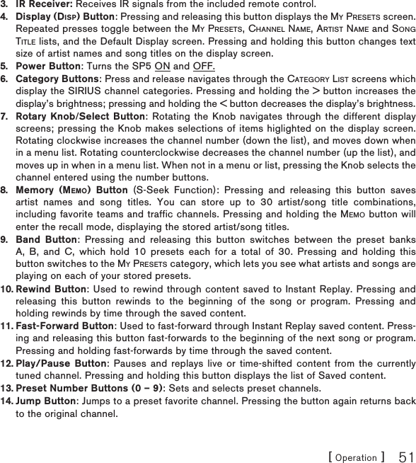 [ Operation ] 51IR Receiver: Receives IR signals from the included remote control.Display (DISP) Button: Pressing and releasing this button displays the MY PRESETS screen. Repeated presses toggle between the MY PRESETS, CHANNEL NAME, ARTIST NAME and SONGTITLE lists, and the Default Display screen. Pressing and holding this button changes text size of artist names and song titles on the display screen.Power Button: Turns the SP5 ON and OFF.Category Buttons: Press and release navigates through the CATEGORY LIST screens which display the SIRIUS channel categories. Pressing and holding the &gt; button increases the display’s brightness; pressing and holding the &lt; button decreases the display’s brightness.Rotary Knob/Select Button: Rotating the Knob navigates through the different display screens; pressing the Knob makes selections of items higlighted on the display screen. Rotating clockwise increases the channel number (down the list), and moves down when in a menu list. Rotating counterclockwise decreases the channel number (up the list), and moves up in when in a menu list. When not in a menu or list, pressing the Knob selects the channel entered using the number buttons.Memory (MEMO) Button (S-Seek Function): Pressing and releasing this button saves artist names and song titles. You can store up to 30 artist/song title combinations, including favorite teams and traffic channels. Pressing and holding the MEMO button will enter the recall mode, displaying the stored artist/song titles.Band Button: Pressing and releasing this button switches between the preset banks A, B, and C, which hold 10 presets each for a total of 30. Pressing and holding this button switches to the MY PRESETS category, which lets you see what artists and songs are playing on each of your stored presets.Rewind Button: Used to rewind through content saved to Instant Replay. Pressing and releasing this button rewinds to the beginning of the song or program. Pressing and holding rewinds by time through the saved content. Fast-Forward Button: Used to fast-forward through Instant Replay saved content. Press-ing and releasing this button fast-forwards to the beginning of the next song or program. Pressing and holding fast-forwards by time through the saved content.Play/Pause Button: Pauses and replays live or time-shifted content from the currently tuned channel. Pressing and holding this button displays the list of Saved content.Preset Number Buttons (0 – 9): Sets and selects preset channels.Jump Button: Jumps to a preset favorite channel. Pressing the button again returns back to the original channel.3.4.5.6.7.8.9.10.11.12.13.14.