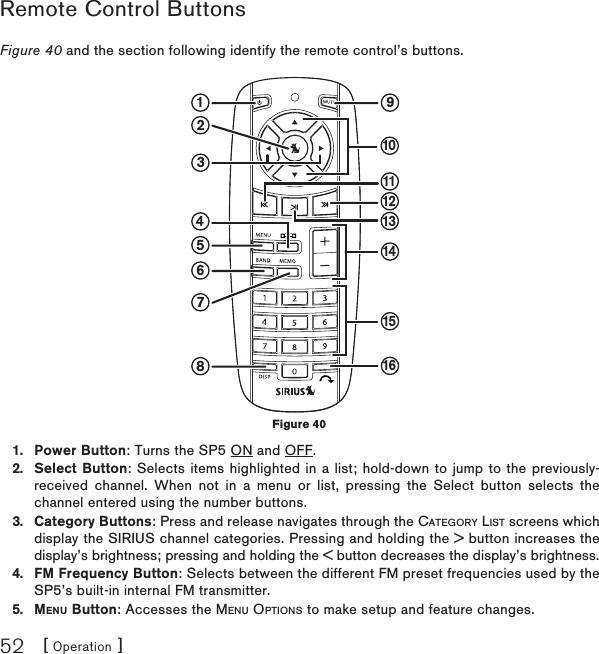 [ Operation ]52Remote Control ButtonsFigure 40 and the section following identify the remote control’s buttons. Power Button: Turns the SP5 ON and OFF.Select Button: Selects items highlighted in a list; hold-down to jump to the previously-received channel. When not in a menu or list, pressing the Select button selects the channel entered using the number buttons.Category Buttons: Press and release navigates through the CATEGORY LIST screens which display the SIRIUS channel categories. Pressing and holding the &gt; button increases the display’s brightness; pressing and holding the &lt; button decreases the display’s brightness.FM Frequency Button: Selects between the different FM preset frequencies used by the SP5’s built-in internal FM transmitter.MENU Button: Accesses the MENU OPTIONS to make setup and feature changes.1.2.3.4.5.91835467211121314151610Figure 40