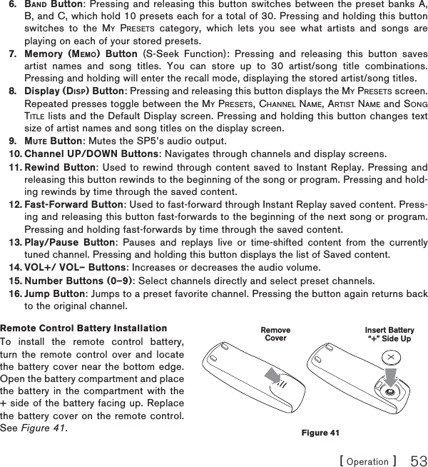 [ Operation ] 53BAND Button: Pressing and releasing this button switches between the preset banks A, B, and C, which hold 10 presets each for a total of 30. Pressing and holding this button switches to the MY PRESETS category, which lets you see what artists and songs are playing on each of your stored presets.Memory (MEMO) Button (S-Seek Function): Pressing and releasing this button saves artist names and song titles. You can store up to 30 artist/song title combinations. Pressing and holding will enter the recall mode, displaying the stored artist/song titles.Display (DISP) Button: Pressing and releasing this button displays the MY PRESETS screen. Repeated presses toggle between the MY PRESETS, CHANNEL NAME, ARTIST NAME and SONGTITLE lists and the Default Display screen. Pressing and holding this button changes text size of artist names and song titles on the display screen.  MUTE Button: Mutes the SP5’s audio output.Channel UP/DOWN Buttons: Navigates through channels and display screens.Rewind Button: Used to rewind through content saved to Instant Replay. Pressing and releasing this button rewinds to the beginning of the song or program. Pressing and hold-ing rewinds by time through the saved content.Fast-Forward Button: Used to fast-forward through Instant Replay saved content. Press-ing and releasing this button fast-forwards to the beginning of the next song or program. Pressing and holding fast-forwards by time through the saved content.Play/Pause Button: Pauses and replays live or time-shifted content from the currently tuned channel. Pressing and holding this button displays the list of Saved content.VOL+/ VOL– Buttons: Increases or decreases the audio volume.Number Buttons (0–9): Select channels directly and select preset channels.Jump Button: Jumps to a preset favorite channel. Pressing the button again returns back to the original channel.Remote Control Battery InstallationTo install the remote control battery, turn the remote control over and locate the battery cover near the bottom edge. Open the battery compartment and place the battery in the compartment with the + side of the battery facing up. Replace the battery cover on the remote control. See Figure 41.6.7.8.9.10.11.12.13.14.15.16.Insert Battery“+” Side UpRemoveCoverFigure 41