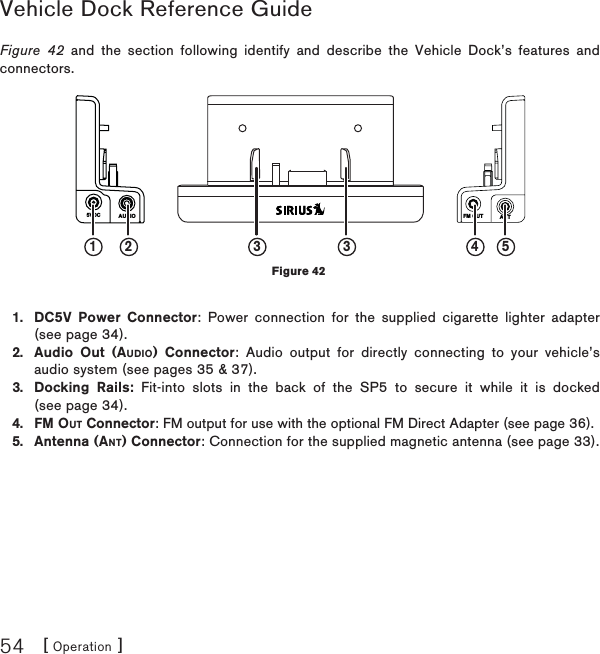 [ Operation ]54Vehicle Dock Reference GuideFigure 42 and the  section following identify and describe the Vehicle Dock’s features and connectors.DC5V Power Connector: Power connection for the supplied cigarette lighter adapter (see page 34).Audio Out (AUDIO) Connector: Audio output for directly connecting to your vehicle’s audio system (see pages 35 &amp; 37).Docking Rails: Fit-into slots in the back of the SP5 to secure it while it is docked (see page 34).FM OUT Connector: FM output for use with the optional FM Direct Adapter (see page 36).Antenna (ANT) Connector: Connection for the supplied magnetic antenna (see page 33).1.2.3.4.5.AUDIO5VDC FM OUT ANT1 2 433 5Figure 42