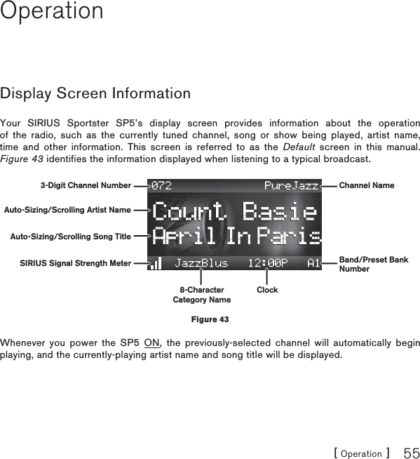 [ Operation ] 55OperationDisplay Screen InformationYour SIRIUS Sportster SP5’s display screen provides information about the operation of the radio, such as the currently tuned channel, song or show being played, artist name, time and other information. This screen is referred to as the Default screen in this manual. Figure 43 identifies the information displayed when listening to a typical broadcast.Whenever you power the SP5 ON, the previously-selected channel will automatically begin playing, and the currently-playing artist name and song title will be displayed.3-Digit Channel Number Channel NameBand/Preset BankNumberAuto-Sizing/Scrolling Artist NameAuto-Sizing/Scrolling Song TitleSIRIUS Signal Strength Meter8-CharacterCategory NameClockFigure 43