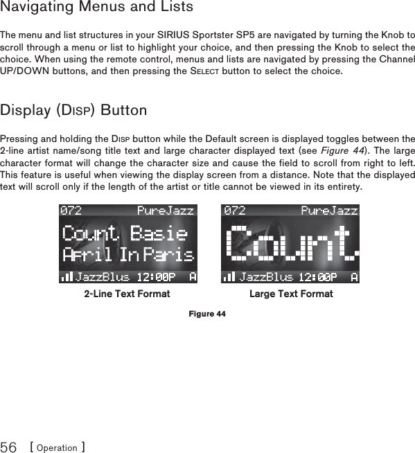 [ Operation ]56Navigating Menus and ListsThe menu and list structures in your SIRIUS Sportster SP5 are navigated by turning the Knob to scroll through a menu or list to highlight your choice, and then pressing the Knob to select the choice. When using the remote control, menus and lists are navigated by pressing the Channel UP/DOWN buttons, and then pressing the SELECT button to select the choice.Display (DISP) ButtonPressing and holding the DISP button while the Default screen is displayed toggles between the 2-line artist name/song title text and large character displayed text (see Figure 44). The large character format will change the character size and cause the field to scroll from right to left. This feature is useful when viewing the display screen from a distance. Note that the displayed text will scroll only if the length of the artist or title cannot be viewed in its entirety.2-Line Text Format Large Text FormatFigure 44