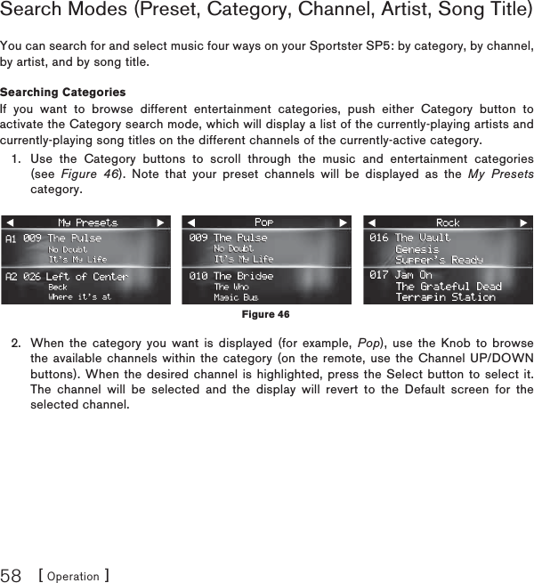 [ Operation ]58Search Modes (Preset, Category, Channel, Artist, Song Title) You can search for and select music four ways on your Sportster SP5: by category, by channel, by artist, and by song title. Searching CategoriesIf you want to browse different entertainment categories, push either Category button to activate the Category search mode, which will display a list of the currently-playing artists and currently-playing song titles on the different channels of the currently-active category. Use the Category buttons to scroll through the music and entertainment categories (see Figure 46). Note that your preset channels will be displayed as the My Presetscategory.When the category you want is displayed (for example, Pop), use the Knob to browse the available channels within the category (on the remote, use the Channel UP/DOWN buttons). When the desired channel is highlighted, press the Select button to select it. The channel will be selected and the display will revert to the Default screen for the selected channel.1.2.Figure 46