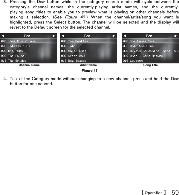 [ Operation ] 59Pressing the DISP button while in the category search mode will cycle between the category’s channel names, the currently-playing artist names, and the currently-playing song titles to enable you to preview what is playing on other channels before making a selection. (See Figure 47.) When the channel/artist/song you want is highlighted, press the Select button. The channel will be selected and the display will revert to the Default screen for the selected channel. To exit the Category mode without changing to a new channel, press and hold the DISPbutton for one second.3.4.Channel Name Artist Name Song TitleFigure 47