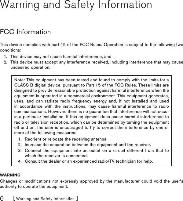 [ Warning and Safety Information ]6Warning and Safety InformationFCC InformationThis device complies with part 15 of the FCC Rules. Operation is subject to the following two conditions:This device may not cause harmful interference, andThis device must accept any interference received, including interference that may cause undesired operation.Note: This equipment has been tested and found to comply with the limits for a CLASS B digital device, pursuant to Part 15 of the FCC Rules. These limits are designed to provide reasonable protection against harmful interference when the equipment is operated in a commercial environment. This equipment generates, uses, and can radiate radio frequency energy and, if not installed and used in accordance with the instructions, may cause harmful interference to radio communications. However, there is no guarantee that interference will not occur in a particular installation. If this equipment does cause harmful interference to radio or television reception, which can be determined by turning the equipment off and on, the user is encouraged to try to correct the interference by one or more of the following measures:Reorient or relocate the receiving antenna.Increase the separation between the equipment and the receiver.Connect the equipment into an outlet on a circuit different from that to which the receiver is connected.Consult the dealer or an experienced radio/TV technician for help.1.2.3.4.WARNINGChanges or modifications not expressly approved by the manufacturer could void the user’s authority to operate the equipment.1.2.