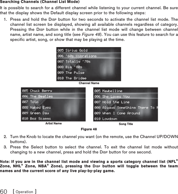 [ Operation ]60Searching Channels (Channel List Mode)It is possible to search for a different channel while listening to your current channel. Be sure that the display shows the Default display screen prior to the following steps:Press and hold the DISP button for two seconds to activate the channel list mode. The channel list screen be displayed, showing all available channels regardless of category. Pressing the DISP button while in the channel list mode will change between channel name, artist name, and song title (see Figure 48). You can use this feature to search for a specific artist, song, or show that may be playing at the time.Turn the Knob to locate the channel you want (on the remote, use the Channel UP/DOWN buttons).Press the Select button to select the channel. To exit the channel list mode without changing to a new channel, press and hold the DISP button for one second.Note: If you are in the channel list mode and viewing a sports category channel list (NFL®Zone, NHL® Zone, NBA® Zone), pressing the DISP button will toggle between the team names and the current score of any live play-by-play game.1.2.3.Channel NameSong TitleArtist NameFigure 48