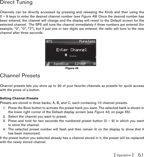 [ Operation ] 61Direct TuningChannels can be directly accessed by pressing and releasing the Knob and then using the 0 – 9 keys to enter the desired channel number (see Figure 49) Once the desired number has been entered, the channel will change and the display will revert to the Default screen for the selected channel.  The SP5 will tune the channel immediately if three numbers are entered (for example, “0”, ”0”, “7”), but if just one or two digits are entered, the radio will tune to the new channel after three seconds.Channel PresetsChannel presets lets you store up to 30 of your favorite channels as presets for quick access with the press of a button.Setting Channel PresetsPresets are stored in three banks, A, B, and C, each containing 10 channel presets.Press the BAND button to activate the preset bank you want. The selected bank is shown in the lower right corner of the Default display screen (see Figure 43, on page 55).Select the channel you want to preset.Press and hold for two seconds the numbered preset button (0 – 9) in which you want to store the channel.The selected preset number will flash and then remain lit on the display to show that it has been memorized.If the preset button you selected already has a channel stored in it, the preset will be replaced with the newly stored channel.1.2.3.4.Figure 49