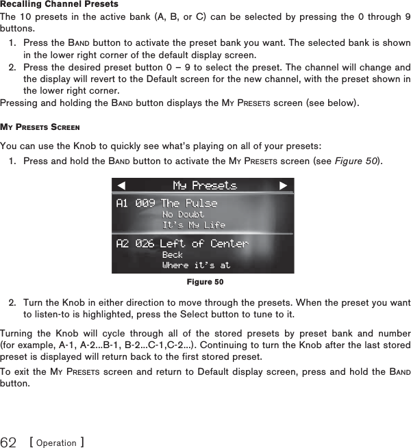 [ Operation ]62Recalling Channel PresetsThe 10 presets in the active bank (A, B, or C) can be selected by pressing the 0 through 9 buttons.Press the BAND button to activate the preset bank you want. The selected bank is shown in the lower right corner of the default display screen.Press the desired preset button 0 – 9 to select the preset. The channel will change and the display will revert to the Default screen for the new channel, with the preset shown in the lower right corner.Pressing and holding the BAND button displays the MY PRESETS screen (see below).MY PRESETS SCREENYou can use the Knob to quickly see what’s playing on all of your presets:Press and hold the BAND button to activate the MY PRESETS screen (see Figure 50).Turn the Knob in either direction to move through the presets. When the preset you want to listen-to is highlighted, press the Select button to tune to it.Turning the Knob will cycle through all of the stored presets by preset bank and number (for example, A-1, A-2...B-1, B-2...C-1,C-2...). Continuing to turn the Knob after the last stored preset is displayed will return back to the first stored preset.To exit the MY PRESETS screen and return to Default display screen, press and hold the BANDbutton.1.2.1.2.Figure 50