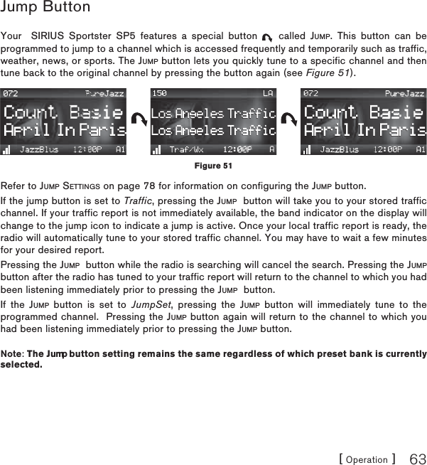 [ Operation ] 63Jump ButtonYour  SIRIUS Sportster SP5 features a special button   called JUMP. This button can be programmed to jump to a channel which is accessed frequently and temporarily such as traffic, weather, news, or sports. The JUMP button lets you quickly tune to a specific channel and then tune back to the original channel by pressing the button again (see Figure 51).Refer to JUMP SETTINGS on page 78 for information on configuring the JUMP button.If the jump button is set to Traffic, pressing the JUMP  button will take you to your stored traffic channel. If your traffic report is not immediately available, the band indicator on the display will change to the jump icon to indicate a jump is active. Once your local traffic report is ready, the radio will automatically tune to your stored traffic channel. You may have to wait a few minutes for your desired report.Pressing the JUMP  button while the radio is searching will cancel the search. Pressing the JUMPbutton after the radio has tuned to your traffic report will return to the channel to which you had been listening immediately prior to pressing the JUMP  button.If the JUMP button is set to JumpSet, pressing the JUMP button will immediately tune to the programmed channel.  Pressing the JUMP button again will return to the channel to which you had been listening immediately prior to pressing the JUMP button.Note: The Jump button setting remains the same regardless of which preset bank is currently selected.Figure 51