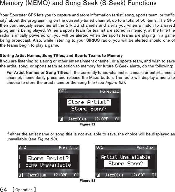 [ Operation ]64Memory (MEMO) and Song Seek (S-Seek) FunctionsYour Sportster SP5 lets you to capture and store information (artist, song, sports team, or traffic city) about the programming on the currently-tuned channel, up to a total of 50 items. The SP5 then continuously searches all the SIRIUS channels and alerts you when a match to a saved program is being played. When a sports team (or teams) are stored in memory, at the time the radio is initially powered on, you will be alerted when the sports teams are playing in a game being broadcast. Also, while listening to your SIRIUS radio, you will be alerted should one of the teams begin to play a game.Storing Artist Names, Song Titles, and Sports Teams to MemoryIf you are listening to a song or other entertainment channel, or a sports team, and wish to save the artist, song, or sports team selection to memory for future S-Seek alerts, do the following:For Artist Names or Song Titles: If the currently tuned-channel is a music or entertainment channel, momentarily press and release the MEMO button. The radio will display a menu to choose to store the artist name or the song title (see Figure 52).If either the artist name or song title is not available to save, the choice will be displayed as unavailable (see Figure 53).Figure 52Figure 53