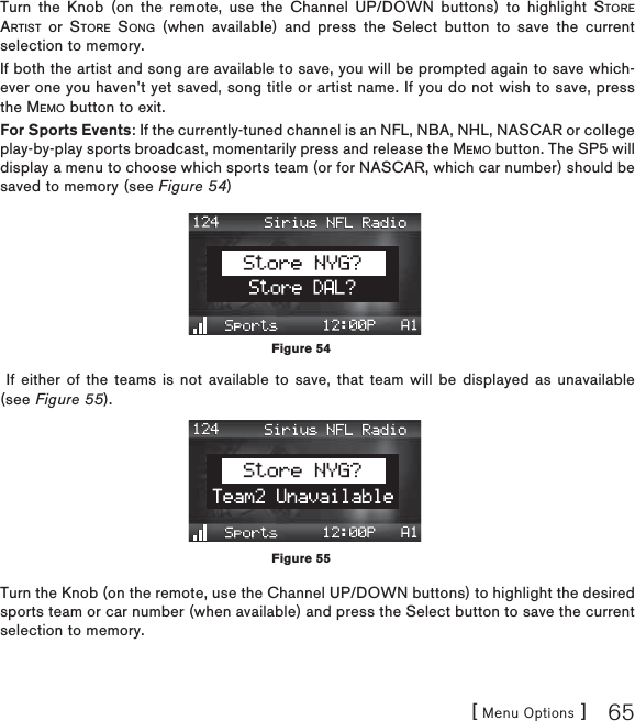 [ Menu Options ] 65Turn the Knob (on the remote, use the Channel UP/DOWN buttons) to highlight STOREARTIST or STORE SONG (when available) and press the Select button to save the current selection to memory.If both the artist and song are available to save, you will be prompted again to save which-ever one you haven’t yet saved, song title or artist name. If you do not wish to save, press the MEMO button to exit.For Sports Events: If the currently-tuned channel is an NFL, NBA, NHL, NASCAR or college play-by-play sports broadcast, momentarily press and release the MEMO button. The SP5 will display a menu to choose which sports team (or for NASCAR, which car number) should be saved to memory (see Figure 54) If either of the teams is not available to save, that team will be displayed as unavailable (see Figure 55).Turn the Knob (on the remote, use the Channel UP/DOWN buttons) to highlight the desired sports team or car number (when available) and press the Select button to save the current selection to memory.Figure 54Figure 55