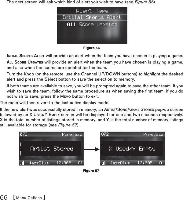 [ Menu Options ]66The next screen will ask which kind of alert you wish to have (see Figure 56).INITIAL SPORTS ALERT will provide an alert when the team you have chosen is playing a game.ALL SCORE UPDATES will provide an alert when the team you have chosen is playing a game, and also when the scores are updated for the team.Turn the Knob (on the remote, use the Channel UP/DOWN buttons) to highlight the desired alert and press the Select button to save the selection to memory.If both teams are available to save, you will be prompted again to save the other team. If you wish to save the team, follow the same procedure as when saving the first team. If you do not wish to save, press the MEMO button to exit.The radio will then revert to the last active display mode.If the new alert was successfully stored in memory, an ARTIST/SONG/GAME STORED pop-up screen followed by an X USED/Y EMPTY screen will be displayed for one and two seconds respectively. X is the total number of listings stored in memory, and Y is the total number of memory listings still available for storage (see Figure 57).Figure 56Figure 57