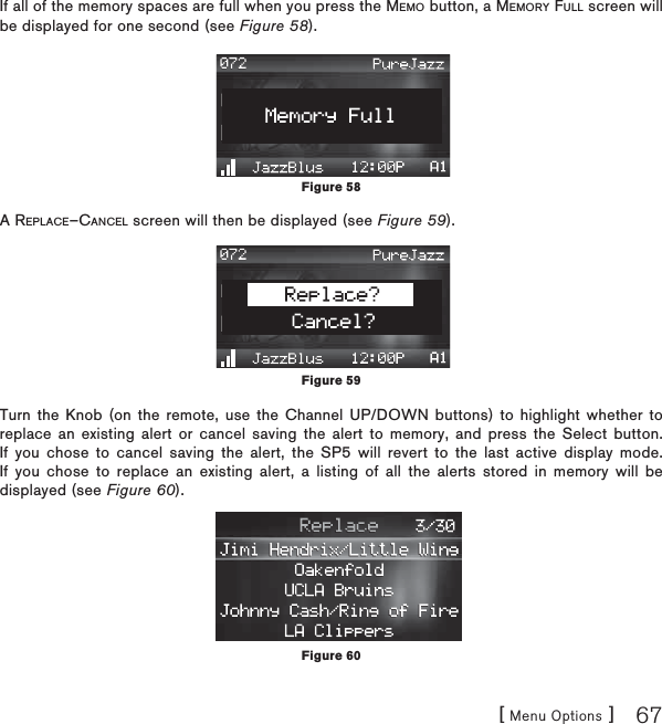 [ Menu Options ] 67If all of the memory spaces are full when you press the MEMO button, a MEMORY FULL screen will be displayed for one second (see Figure 58).A REPLACE–CANCEL screen will then be displayed (see Figure 59).Turn the Knob (on the remote, use the Channel UP/DOWN buttons) to highlight whether to replace an existing alert or cancel saving the alert to memory, and press the Select button. If you chose to cancel saving the alert, the SP5 will revert to the last active display mode. If you chose to replace an existing alert, a listing of all the alerts stored in memory will be displayed (see Figure 60).Figure 58Figure 59Figure 60