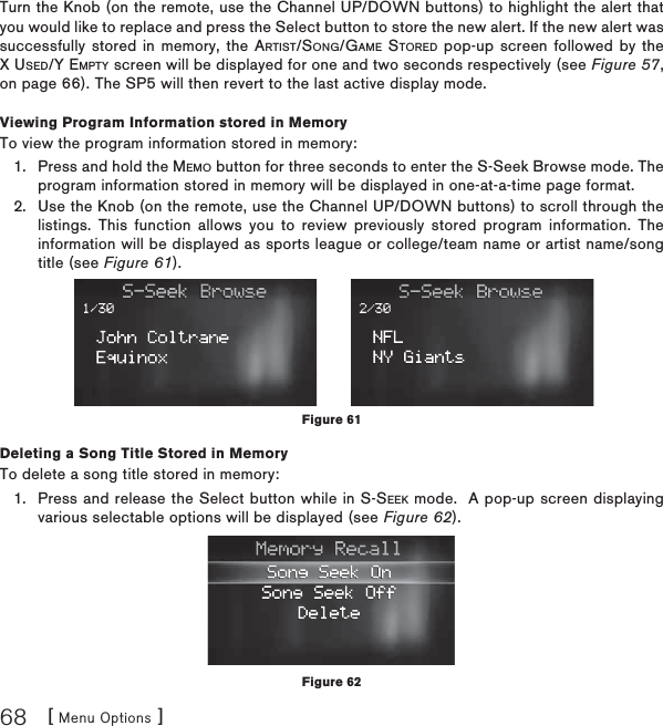 [ Menu Options ]68Turn the Knob (on the remote, use the Channel UP/DOWN buttons) to highlight the alert that you would like to replace and press the Select button to store the new alert. If the new alert was successfully stored in memory, the ARTIST/SONG/GAME STORED pop-up screen followed by the X USED/Y EMPTY screen will be displayed for one and two seconds respectively (see Figure 57,on page 66). The SP5 will then revert to the last active display mode.Viewing Program Information stored in MemoryTo view the program information stored in memory:Press and hold the MEMO button for three seconds to enter the S-Seek Browse mode. The program information stored in memory will be displayed in one-at-a-time page format.Use the Knob (on the remote, use the Channel UP/DOWN buttons) to scroll through the listings. This function allows you to review previously stored program information. The information will be displayed as sports league or college/team name or artist name/song title (see Figure 61).Deleting a Song Title Stored in MemoryTo delete a song title stored in memory:Press and release the Select button while in S-SEEK mode.  A pop-up screen displaying various selectable options will be displayed (see Figure 62).1.2.1.Figure 61Figure 62